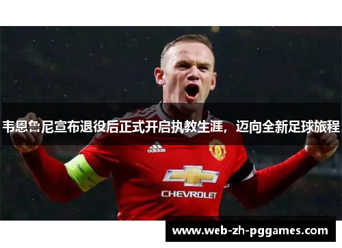 韦恩鲁尼宣布退役后正式开启执教生涯，迈向全新足球旅程